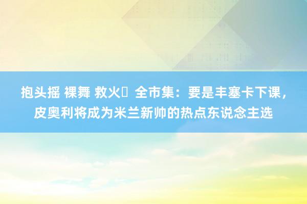 抱头摇 裸舞 救火❓全市集：要是丰塞卡下课，皮奥利将成为米兰新帅的热点东说念主选