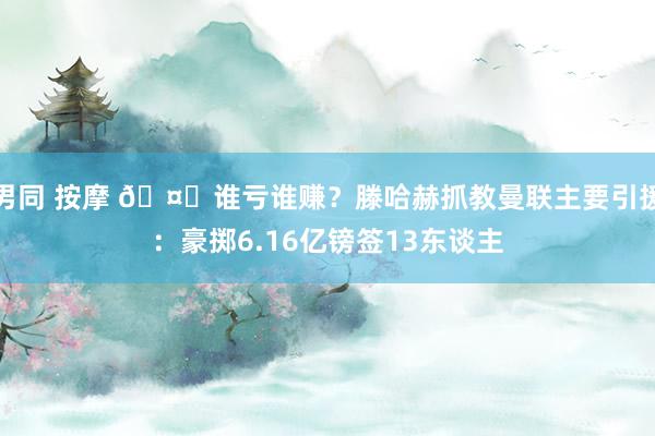 男同 按摩 ?谁亏谁赚？滕哈赫抓教曼联主要引援：豪掷6.16亿镑签13东谈主