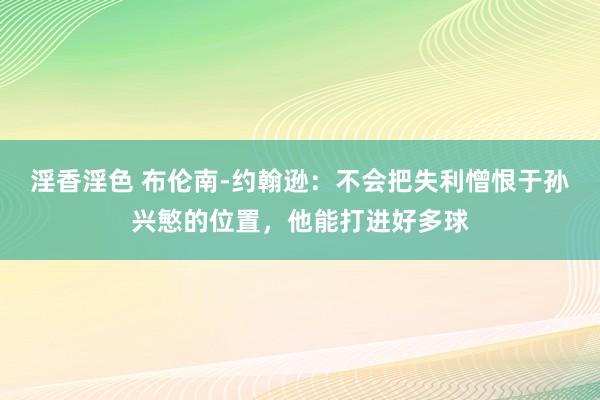 淫香淫色 布伦南-约翰逊：不会把失利憎恨于孙兴慜的位置，他能打进好多球