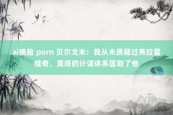 ai换脸 porn 贝尔戈米：我从未质疑过弗拉霍维奇，莫塔的计谋体系匡助了他