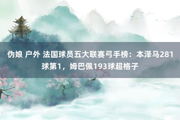 伪娘 户外 法国球员五大联赛弓手榜：本泽马281球第1，姆巴佩193球超格子