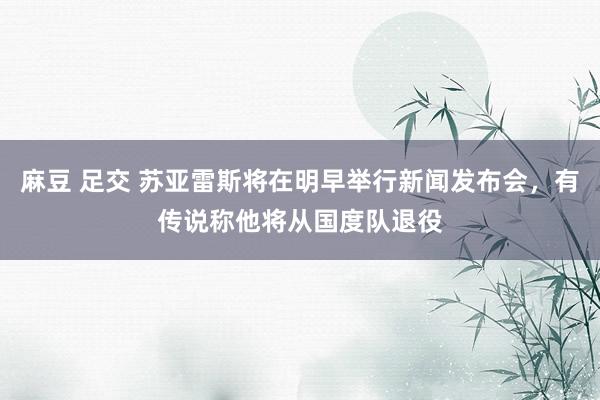 麻豆 足交 苏亚雷斯将在明早举行新闻发布会，有传说称他将从国度队退役