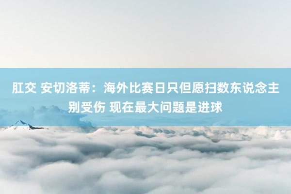 肛交 安切洛蒂：海外比赛日只但愿扫数东说念主别受伤 现在最大问题是进球