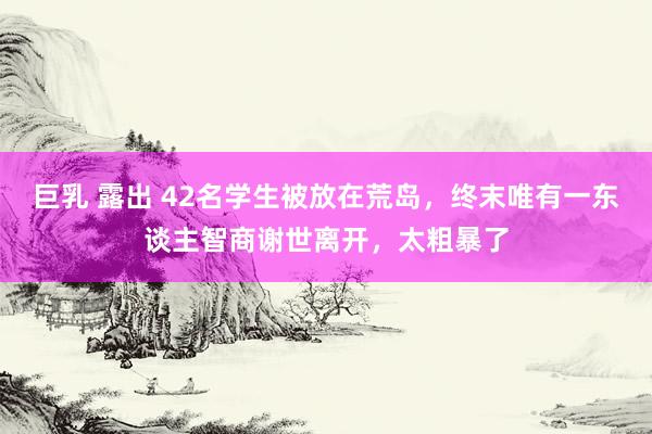 巨乳 露出 42名学生被放在荒岛，终末唯有一东谈主智商谢世离开，太粗暴了