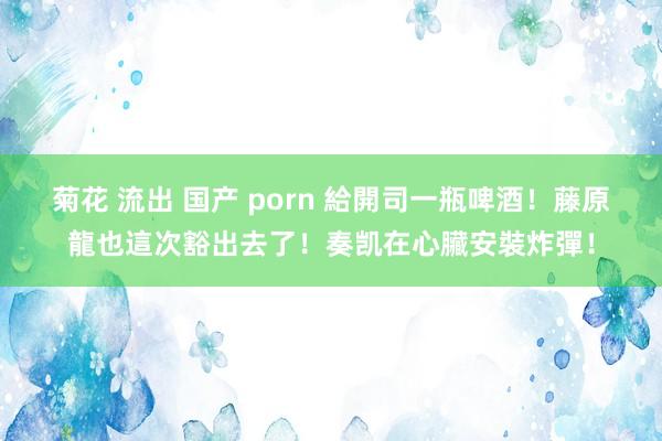 菊花 流出 国产 porn 給開司一瓶啤酒！藤原龍也這次豁出去了！奏凯在心臟安裝炸彈！