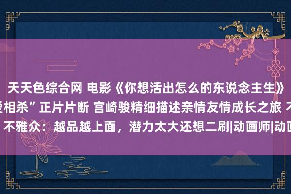 天天色综合网 电影《你想活出怎么的东说念主生》曝“真东说念主苍鹭相爱相杀”正片片断 宫崎骏精细描述亲情友情成长之旅 不雅众：越品越上面，潜力太大还想二刷|动画师|动画群众|动画导演|电影导演