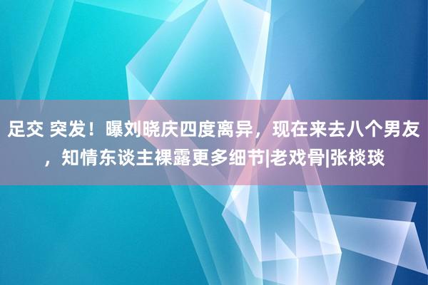 足交 突发！曝刘晓庆四度离异，现在来去八个男友，知情东谈主裸露更多细节|老戏骨|张棪琰