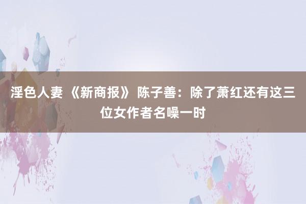 淫色人妻 《新商报》 陈子善：除了萧红还有这三位女作者名噪一时