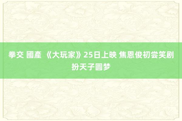 拳交 國產 《大玩家》25日上映 焦恩俊初尝笑剧扮天子圆梦