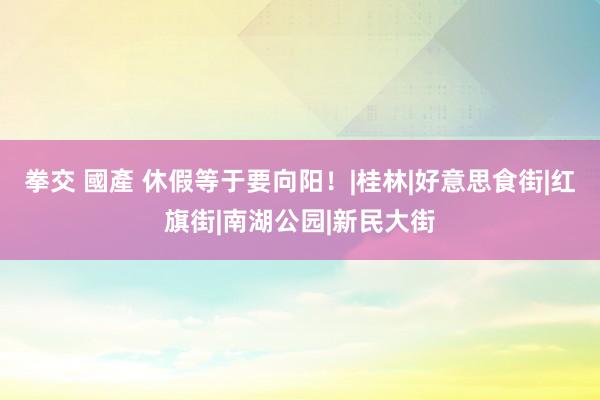 拳交 國產 休假等于要向阳！|桂林|好意思食街|红旗街|南湖公园|新民大街