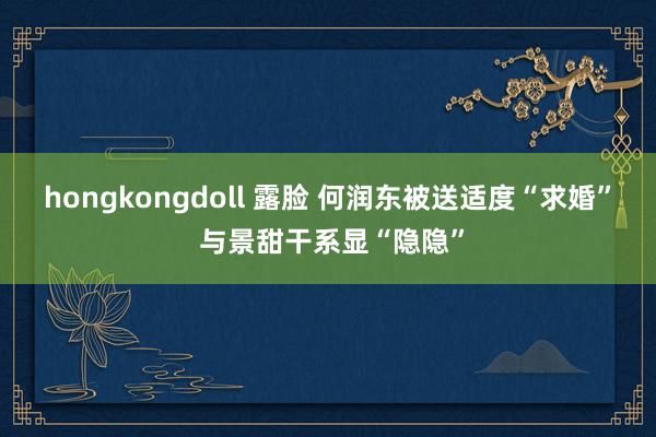 hongkongdoll 露脸 何润东被送适度“求婚” 与景甜干系显“隐隐”