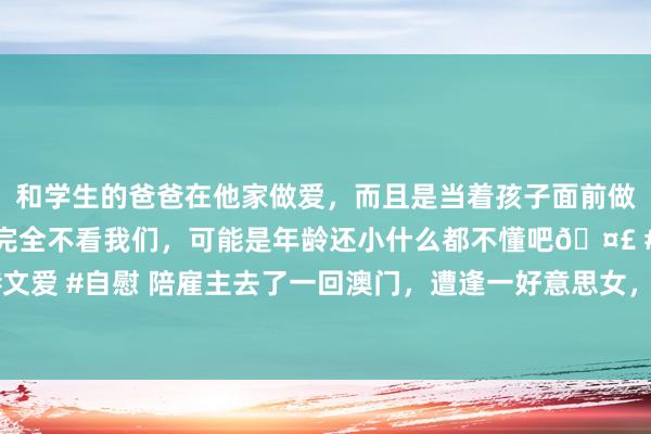 和学生的爸爸在他家做爱，而且是当着孩子面前做爱，太刺激了，孩子完全不看我们，可能是年龄还小什么都不懂吧🤣 #同城 #文爱 #自慰 陪雇主去了一回澳门，遭逢一好意思女，从此开启了我的灾难……|约聚