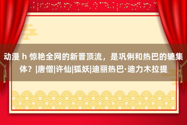 动漫 h 惊艳全网的新晋顶流，是巩俐和热巴的辘集体？|唐僧|许仙|狐妖|迪丽热巴·迪力木拉提