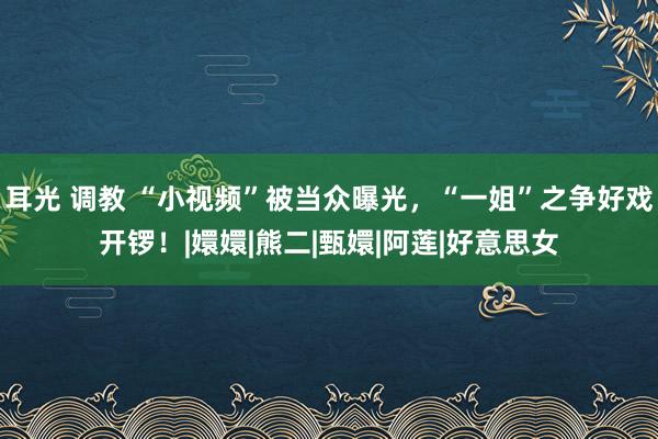 耳光 调教 “小视频”被当众曝光，“一姐”之争好戏开锣！|嬛嬛|熊二|甄嬛|阿莲|好意思女