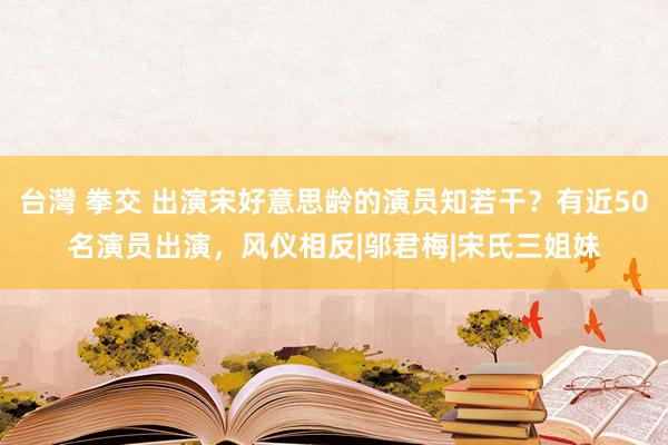 台灣 拳交 出演宋好意思龄的演员知若干？有近50名演员出演，风仪相反|邬君梅|宋氏三姐妹