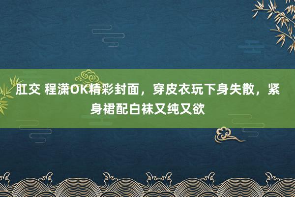 肛交 程潇OK精彩封面，穿皮衣玩下身失散，紧身裙配白袜又纯又欲