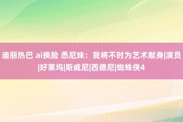 迪丽热巴 ai换脸 悉尼妹：我将不时为艺术献身|演员|好莱坞|斯威尼|西德尼|蜘蛛侠4