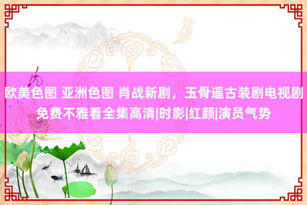 欧美色图 亚洲色图 肖战新剧，玉骨遥古装剧电视剧免费不雅看全集高清|时影|红颜|演员气势