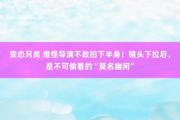 变态另类 难怪导演不敢拍下半身！镜头下拉后，是不可偷看的“莫名幽闲”