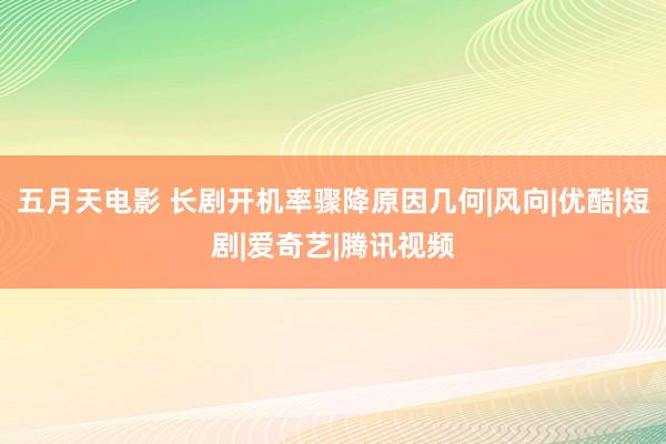 五月天电影 长剧开机率骤降原因几何|风向|优酷|短剧|爱奇艺|腾讯视频