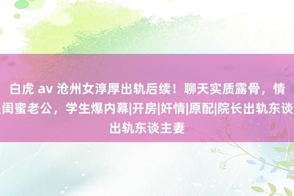 白虎 av 沧州女淳厚出轨后续！聊天实质露骨，情夫是闺蜜老公，学生爆内幕|开房|奸情|原配|院长出轨东谈主妻