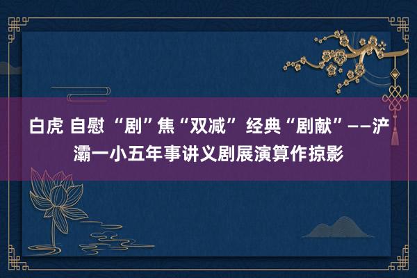 白虎 自慰 “剧”焦“双减” 经典“剧献”——浐灞一小五年事讲义剧展演算作掠影