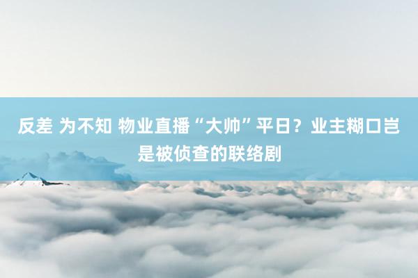 反差 为不知 物业直播“大帅”平日？业主糊口岂是被侦查的联络剧