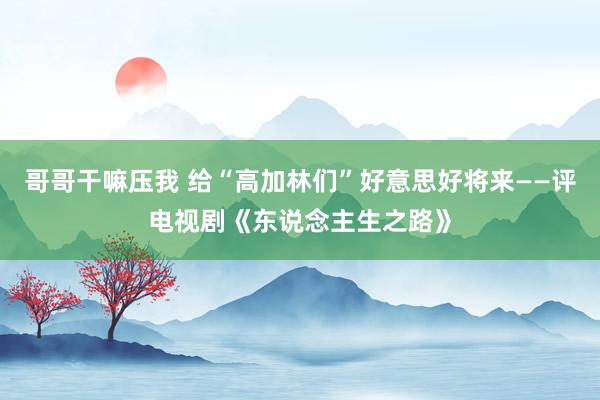 哥哥干嘛压我 给“高加林们”好意思好将来——评电视剧《东说念主生之路》