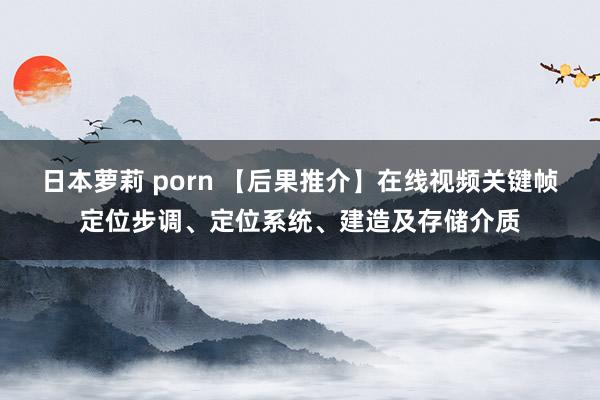 日本萝莉 porn 【后果推介】在线视频关键帧定位步调、定位系统、建造及存储介质