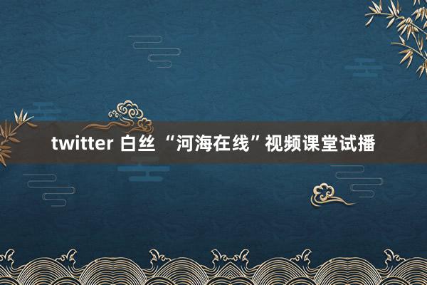 twitter 白丝 “河海在线”视频课堂试播