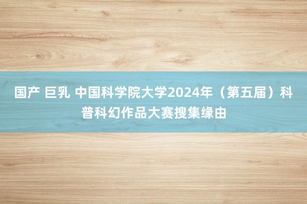 国产 巨乳 中国科学院大学2024年（第五届）科普科幻作品大赛搜集缘由