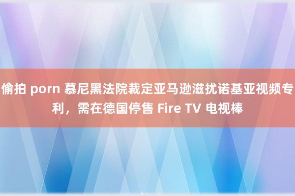 偷拍 porn 慕尼黑法院裁定亚马逊滋扰诺基亚视频专利，需在德国停售 Fire TV 电视棒