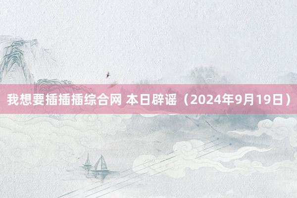 我想要插插插综合网 本日辟谣（2024年9月19日）