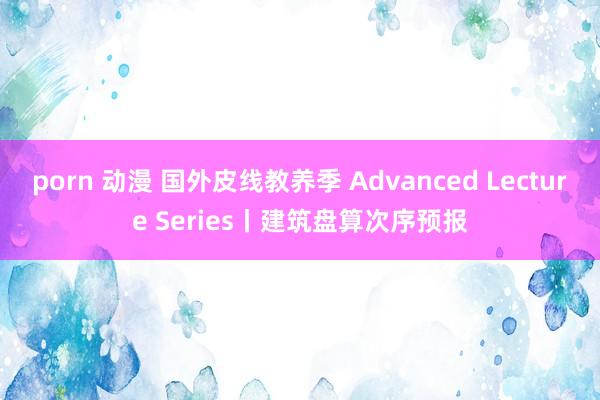 porn 动漫 国外皮线教养季 Advanced Lecture Series丨建筑盘算次序预报