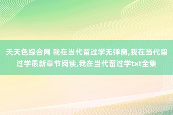 天天色综合网 我在当代留过学无弹窗,我在当代留过学最新章节阅读,我在当代留过学txt全集