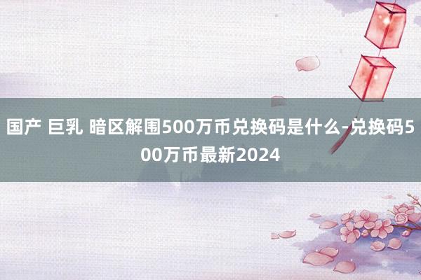 国产 巨乳 暗区解围500万币兑换码是什么-兑换码500万币最新2024