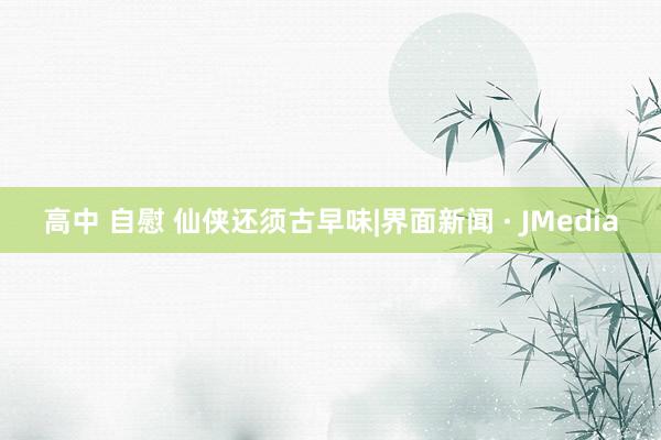 高中 自慰 仙侠还须古早味|界面新闻 · JMedia