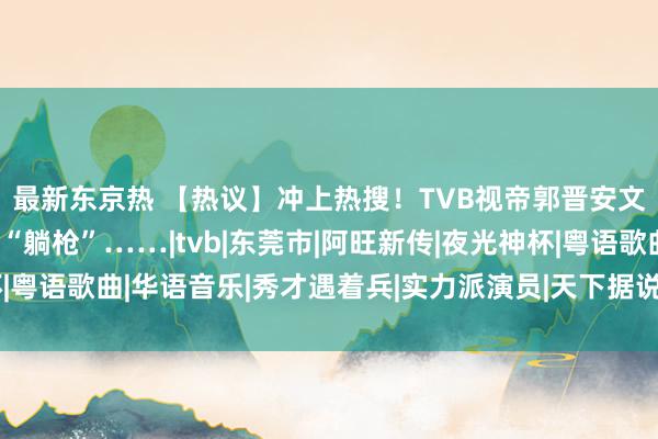 最新东京热 【热议】冲上热搜！TVB视帝郭晋安文告仳离！东莞却祸患“躺枪”……|tvb|东莞市|阿旺新传|夜光神杯|粤语歌曲|华语音乐|秀才遇着兵|实力派演员|天下据说之鱼好意思东谈主