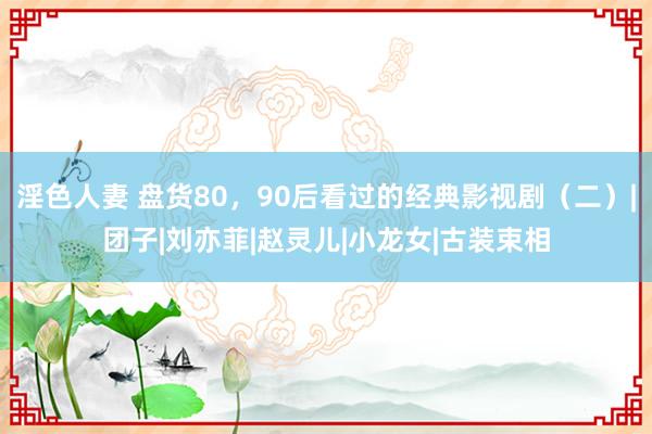 淫色人妻 盘货80，90后看过的经典影视剧（二）|团子|刘亦菲|赵灵儿|小龙女|古装束相