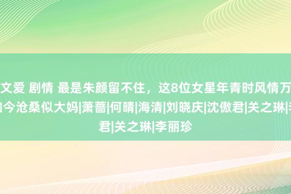 文爱 剧情 最是朱颜留不住，这8位女星年青时风情万种，如今沧桑似大妈|萧蔷|何晴|海清|刘晓庆|沈傲君|关之琳|李丽珍