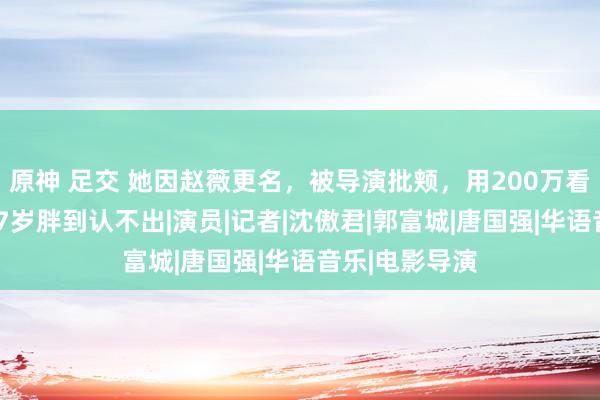 原神 足交 她因赵薇更名，被导演批颊，用200万看清聂远，今47岁胖到认不出|演员|记者|沈傲君|郭富城|唐国强|华语音乐|电影导演