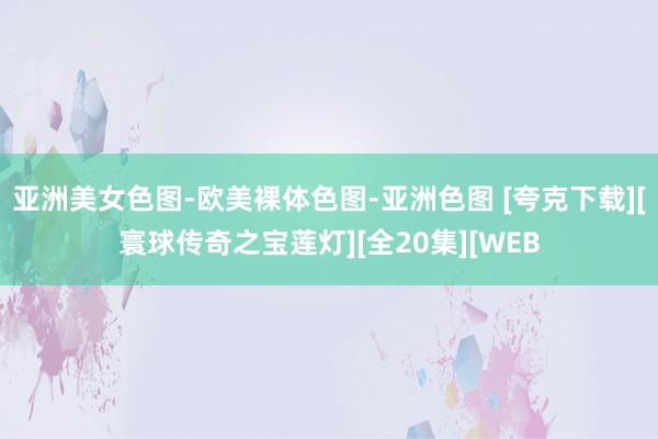 亚洲美女色图-欧美裸体色图-亚洲色图 [夸克下载][寰球传奇之宝莲灯][全20集][WEB