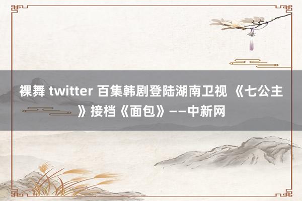 裸舞 twitter 百集韩剧登陆湖南卫视 《七公主》接档《面包》——中新网